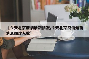 【今天北京疫情最新情况,今天北京疫情最新消息确诊人数】