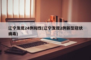 辽宁发现24例阳性(辽宁发现2例新型冠状病毒)