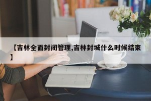 【吉林全面封闭管理,吉林封城什么时候结束】