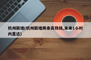 杭州新增(杭州新增两条高铁线,未来1小时内直达)