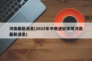 河南最新消息(2025年中央进驻巡视河南最新消息)