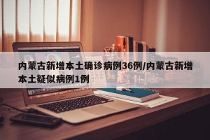内蒙古新增本土确诊病例36例/内蒙古新增本土疑似病例1例