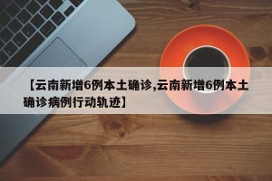 【云南新增6例本土确诊,云南新增6例本土确诊病例行动轨迹】