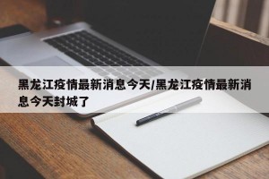 黑龙江疫情最新消息今天/黑龙江疫情最新消息今天封城了