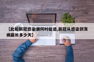 【此轮新冠感染潮何时能退,新冠从感染到发病最长多少天】