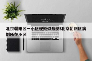 北京朝阳区一小区现疑似病例/北京朝阳区病例所在小区