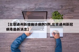 【北京通州新增确诊病例5例,北京通州新冠病毒最新消息】