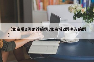 【北京增2例确诊病例,北京增2例输入病例】