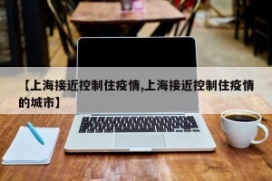 【上海接近控制住疫情,上海接近控制住疫情的城市】