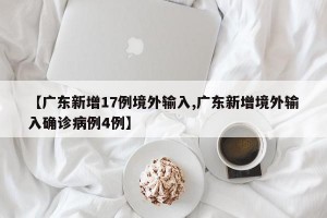 【广东新增17例境外输入,广东新增境外输入确诊病例4例】