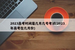2023高考时间是几月几号考试(2023年高考在几月份)