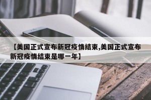 【美国正式宣布新冠疫情结束,美国正式宣布新冠疫情结束是哪一年】