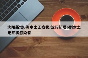 沈阳新增6例本土无症状/沈阳新增6例本土无症状感染者