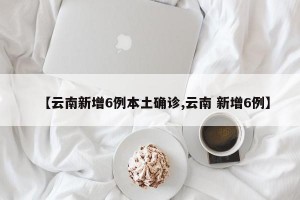 【云南新增6例本土确诊,云南 新增6例】