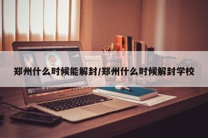 郑州什么时候能解封/郑州什么时候解封学校
